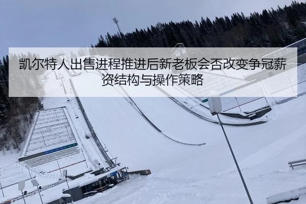凯尔特人出售进程推进后新老板会否改变争冠薪资结构与操作策略